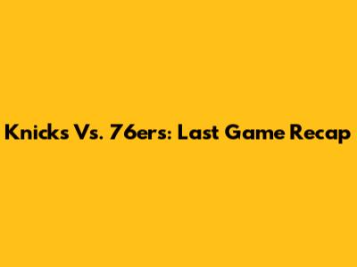 Knicks Vs. 76ers: Last Game Recap