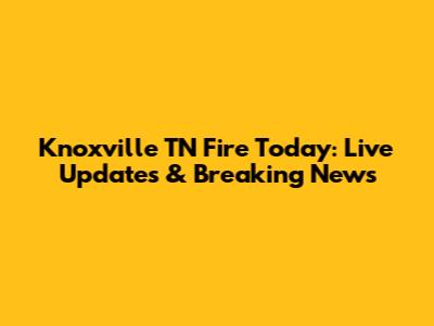 Knoxville TN Fire Today: Live Updates & Breaking News