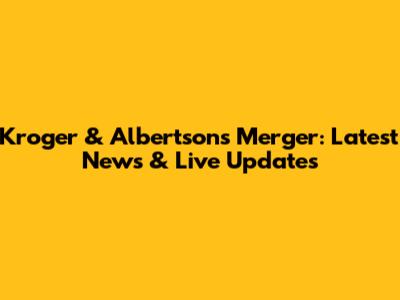 Kroger & Albertsons Merger: Latest News & Live Updates