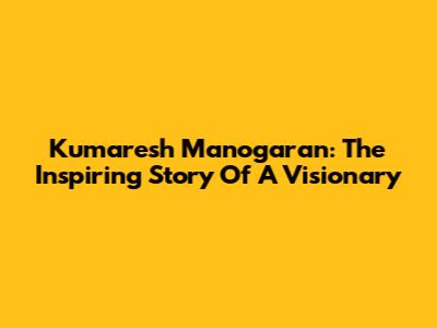 Kumaresh Manogaran: The Inspiring Story Of A Visionary