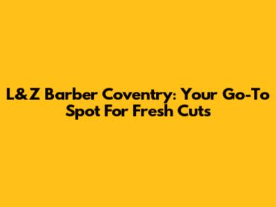 L&Z Barber Coventry: Your Go-To Spot For Fresh Cuts
