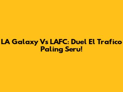 LA Galaxy Vs LAFC: Duel El Trafico Paling Seru!