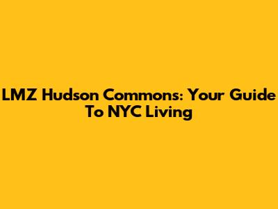 LMZ Hudson Commons: Your Guide To NYC Living
