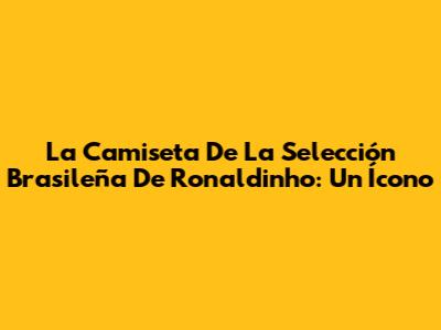 La Camiseta De La Selección Brasileña De Ronaldinho: Un Ícono