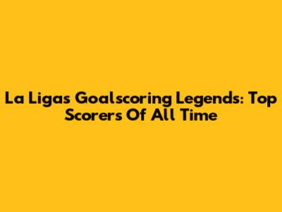 La Liga's Goalscoring Legends: Top Scorers Of All Time
