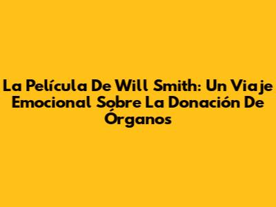 La Película De Will Smith: Un Viaje Emocional Sobre La Donación De Órganos