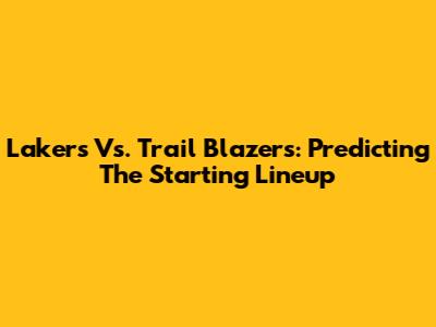 Lakers Vs. Trail Blazers: Predicting The Starting Lineup