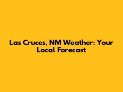 Las Cruces, NM Weather: Your Local Forecast