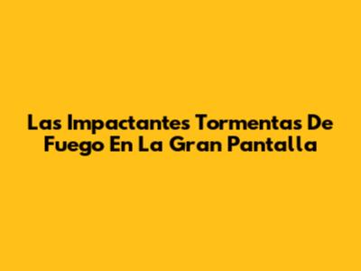 Las Impactantes Tormentas De Fuego En La Gran Pantalla