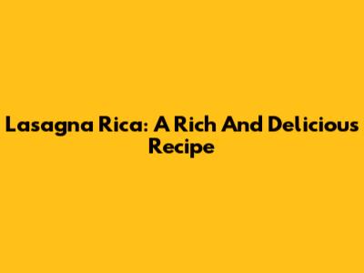 Lasagna Rica: A Rich And Delicious Recipe