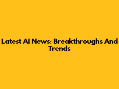 Latest AI News: Breakthroughs And Trends