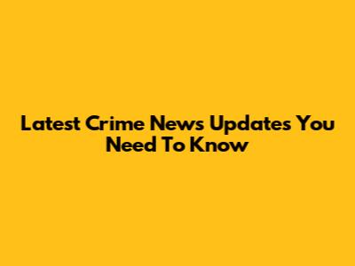 Latest Crime News Updates You Need To Know