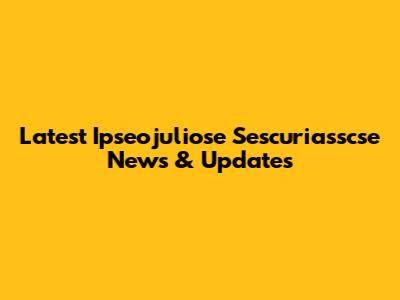 Latest Ipseojuliose Sescuriasscse News & Updates