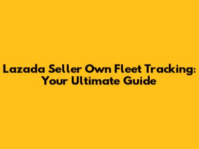 Lazada Seller Own Fleet Tracking: Your Ultimate Guide