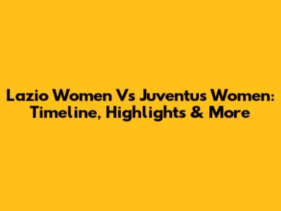Lazio Women Vs Juventus Women: Timeline, Highlights & More