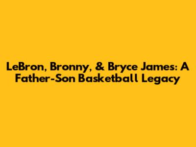 LeBron, Bronny, & Bryce James: A Father-Son Basketball Legacy