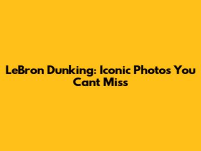 LeBron Dunking: Iconic Photos You Can't Miss