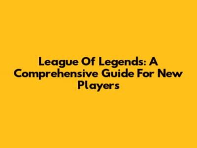 League Of Legends: A Comprehensive Guide For New Players