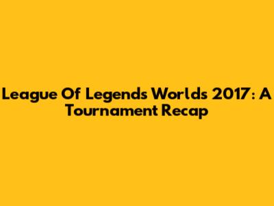 League Of Legends Worlds 2017: A Tournament Recap