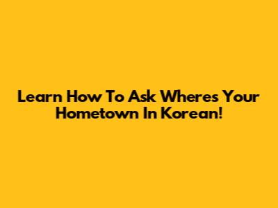 Learn How To Ask 'Where's Your Hometown' In Korean!