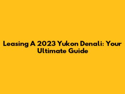 Leasing A 2023 Yukon Denali: Your Ultimate Guide