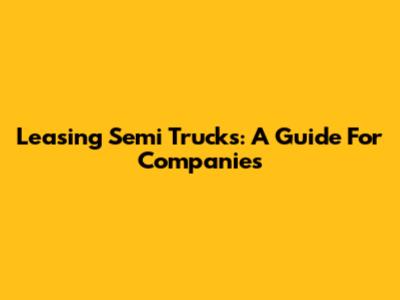 Leasing Semi Trucks: A Guide For Companies