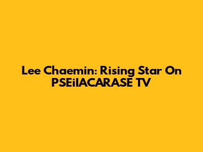 Lee Chaemin: Rising Star On PSEiIACARASE TV
