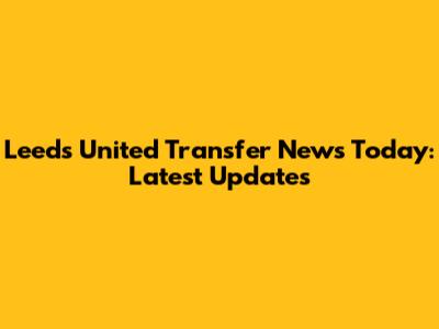 Leeds United Transfer News Today: Latest Updates
