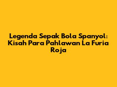 Legenda Sepak Bola Spanyol: Kisah Para Pahlawan La Furia Roja
