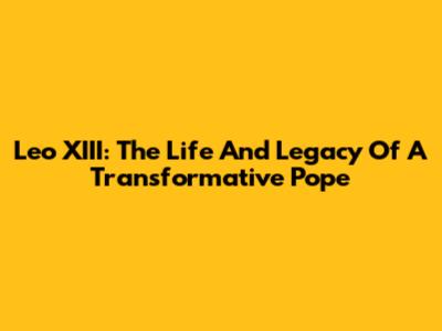Leo XIII: The Life And Legacy Of A Transformative Pope