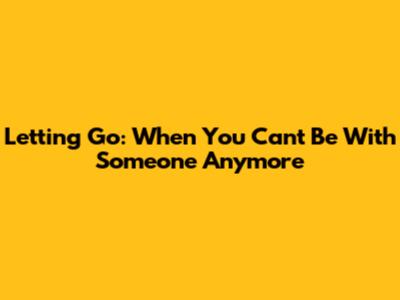 Letting Go: When You Can't Be With Someone Anymore