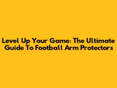 Level Up Your Game: The Ultimate Guide To Football Arm Protectors