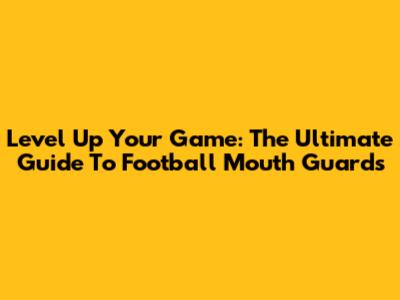Level Up Your Game: The Ultimate Guide To Football Mouth Guards