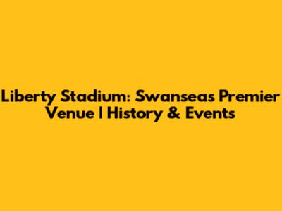 Liberty Stadium: Swansea's Premier Venue | History & Events