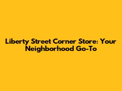 Liberty Street Corner Store: Your Neighborhood Go-To