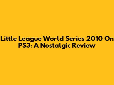 Little League World Series 2010 On PS3: A Nostalgic Review