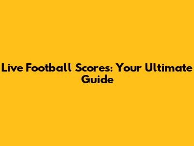 Live Football Scores: Your Ultimate Guide