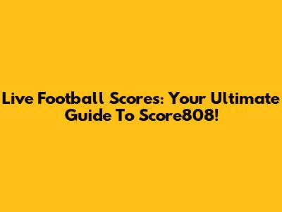 Live Football Scores: Your Ultimate Guide To Score808!