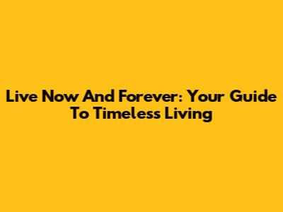 Live Now And Forever: Your Guide To Timeless Living