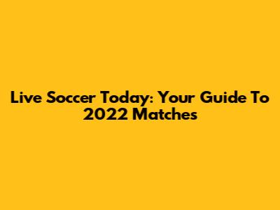 Live Soccer Today: Your Guide To 2022 Matches