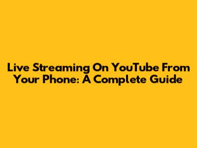 Live Streaming On YouTube From Your Phone: A Complete Guide