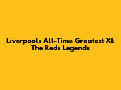 Liverpool's All-Time Greatest XI: The Reds' Legends