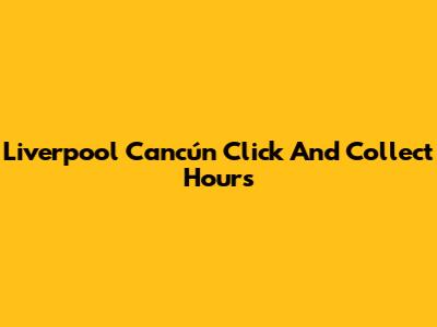 Liverpool Cancún Click And Collect Hours