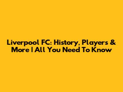 Liverpool FC: History, Players & More | All You Need To Know