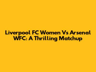 Liverpool FC Women Vs Arsenal WFC: A Thrilling Matchup