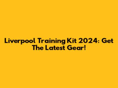 Liverpool Training Kit 2024: Get The Latest Gear!