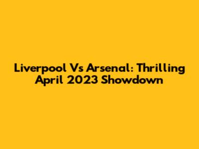 Liverpool Vs Arsenal: Thrilling April 2023 Showdown