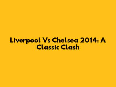 Liverpool Vs Chelsea 2014: A Classic Clash