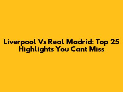 Liverpool Vs Real Madrid: Top 25 Highlights You Can't Miss