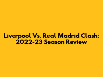 Liverpool Vs. Real Madrid Clash: 2022-23 Season Review